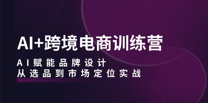 AI+跨境电商训练营：AI赋能品牌设计，从选品到市场定位实战-网创星球