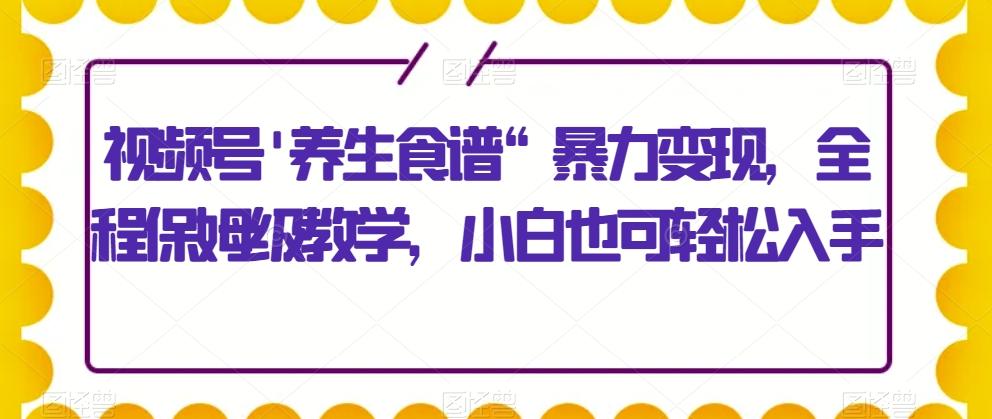 视频号’养生食谱“暴力变现，全程保姆级教学，小白也可轻松入手-网创星球