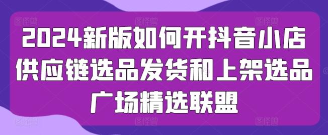 2024新版如何开抖音小店供应链选品发货和上架选品广场精选联盟-网创星球