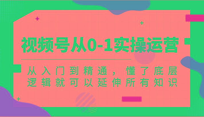 视频号从0-1实操运营，从入门到精通，懂了底层逻辑就可以延伸所有知识(更新2024.7)-网创星球