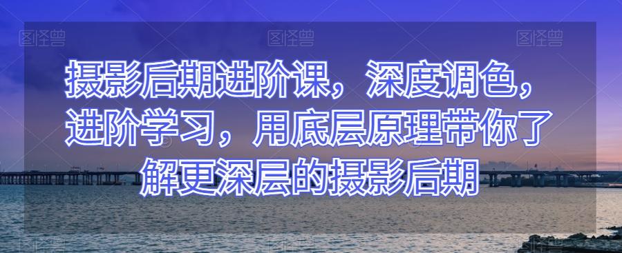 摄影后期进阶课，深度调色，进阶学习，用底层原理带你了解更深层的摄影后期-网创星球