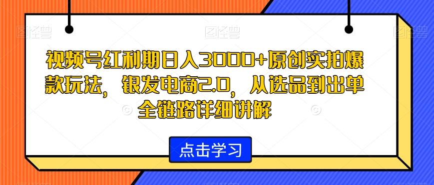 视频号红利期日入3000+原创实拍爆款玩法，银发电商2.0，从选品到出单全链路详细讲解【揭秘】-网创星球