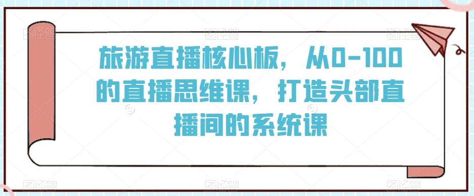 旅游直播核心板，从0-100的直播思维课，打造头部直播间的系统课-网创星球