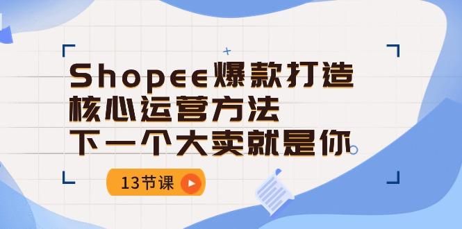 Shopee-爆款打造核心运营方法，下一个大卖就是你(13节课-网创星球