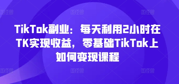 TikTok副业：每天利用2小时在TK实现收益，零基础TikTok上如何变现课程-网创星球