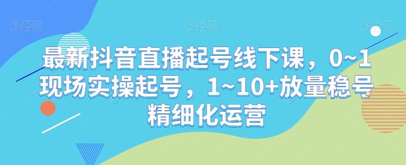 最新抖音直播起号线下课，0~1现场实操起号，1~10+放量稳号精细化运营-网创星球