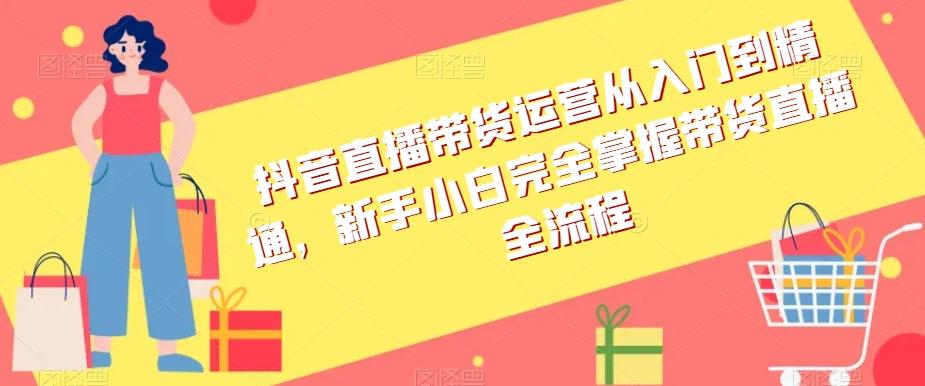 抖音直播带货运营从入门到精通，新手小白完全掌握带货直播全流程-网创星球