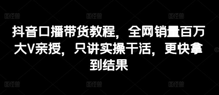 抖音口播带货教程，全网销量百万大V亲授，只讲实操干活，更快拿到结果-网创星球