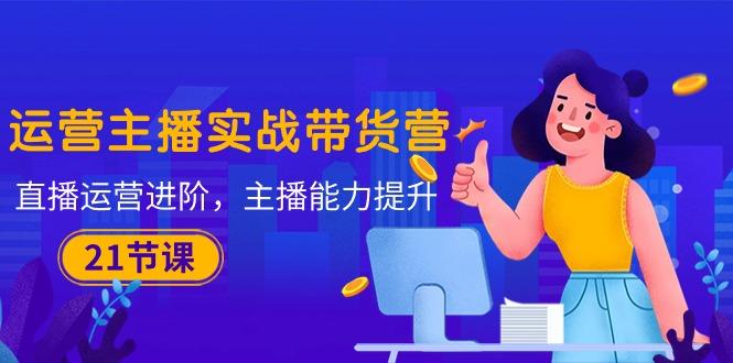 运营主播·实战带货营：直播运营 进阶，主播 能力提升(21节课-网创星球