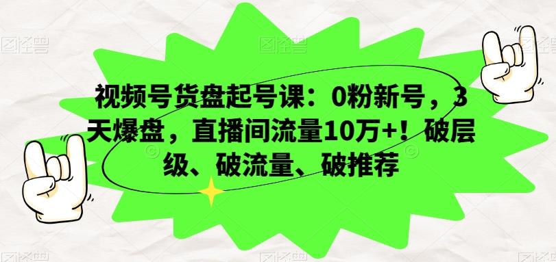 视频号货盘起号课：0粉新号，3天爆盘，直播间流量10万+！破层级、破流量、破推荐-网创星球