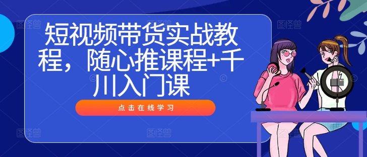 短视频带货实战教程，随心推课程+千川入门课-网创星球