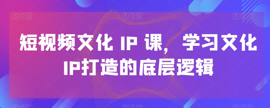 短视频文化IP课，学习文化IP打造的底层逻辑-网创星球