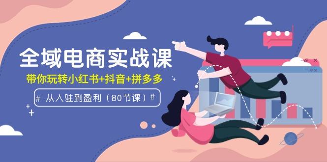 (9529期)全域电商实战课：从入驻到盈利，带你玩转小红书+抖音+拼多多(80节课)-网创星球