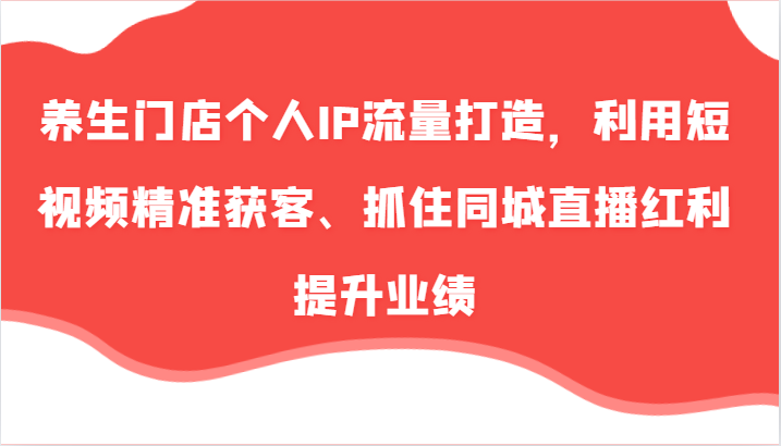 养生门店个人IP流量打造，利用短视频精准获客、抓住同城直播红利提升业绩(57节)-网创星球
