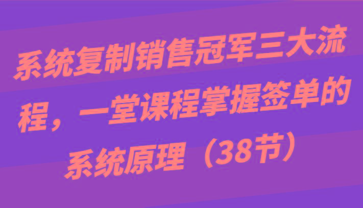 系统复制销售冠军三大流程，一堂课程掌握签单的系统原理(38节)-网创星球