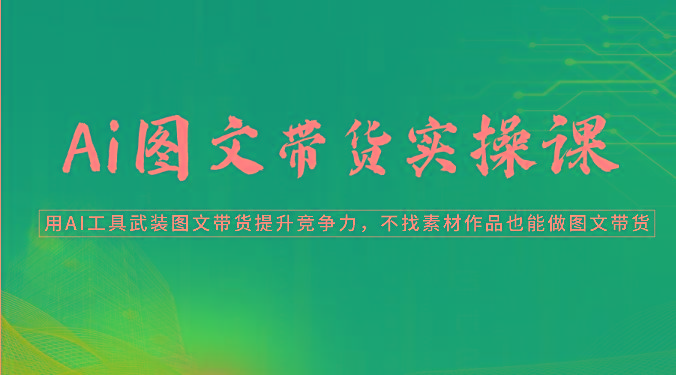 Ai图文带货实操课-用AI工具武装图文带货提升竞争力，不找素材作品也能做图文带货-网创星球