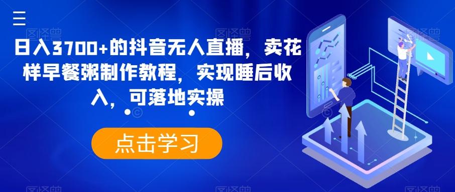 日入3700+的抖音无人直播，卖花样早餐粥制作教程，实现睡后收入，可落地实操【揭秘】-网创星球