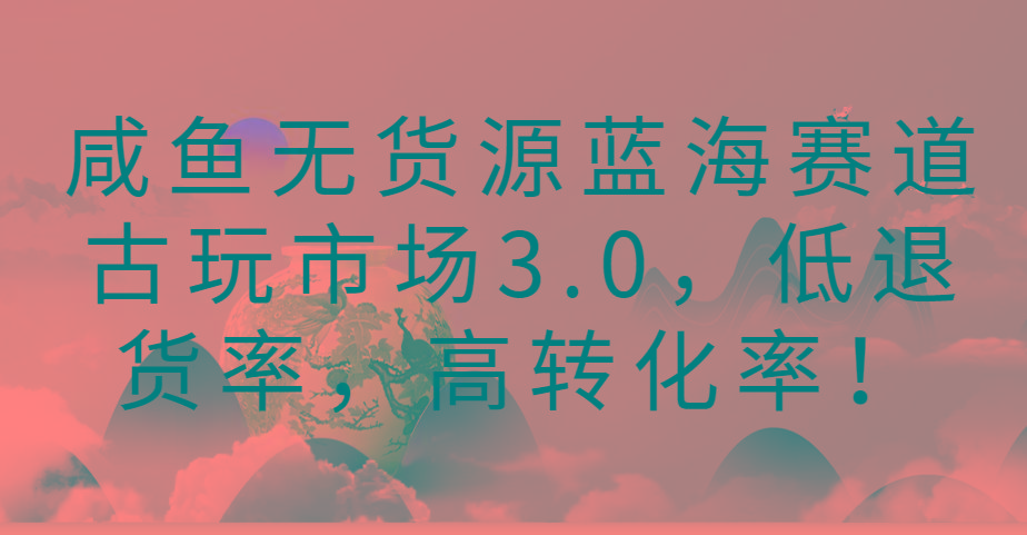 咸鱼无货源蓝海赛道古玩市场3.0，低退货率，高转化率！-网创星球