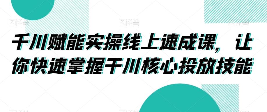 千川赋能实操线上速成课，让你快速掌握干川核心投放技能-网创星球
