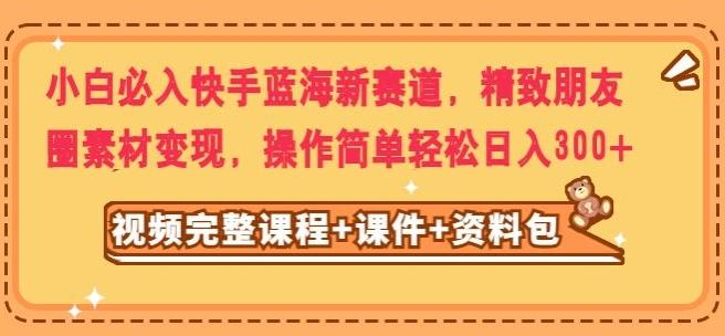 小白必入快手蓝海新赛道，精致朋友圈素材变现，操作简单轻松日入300-网创星球