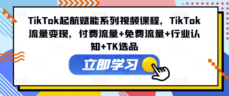 TikTok起航赋能系列视频课程，TikTok流量变现，付费流量+免费流量+行业认知+TK选品-网创星球