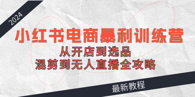 2024小红书电商暴利训练营：从开店到选品，混剪到无人直播全攻略-网创星球