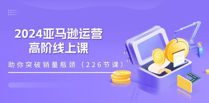 2024亚马逊运营-高阶线上课，助你突破销量瓶颈(228节课-网创星球