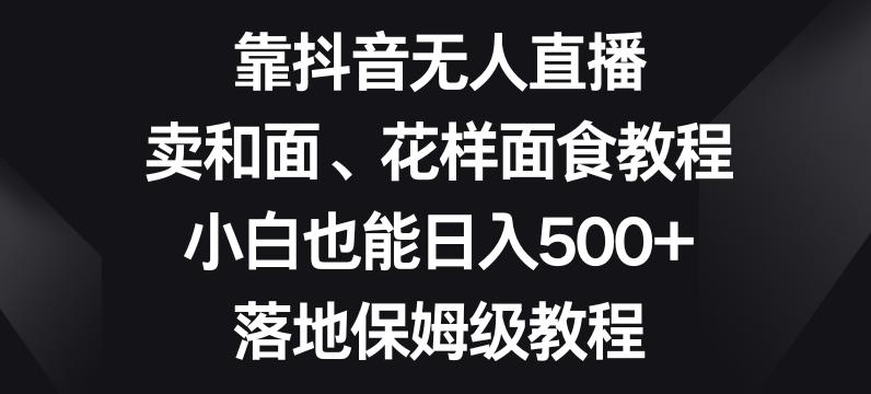 靠抖音无人直播，卖和面、花样面试教程，小白也能日入500+，落地保姆级教程【揭秘】-网创星球