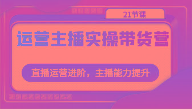 运营主播实操带货营：直播运营进阶，主播能力提升(21节课)-网创星球