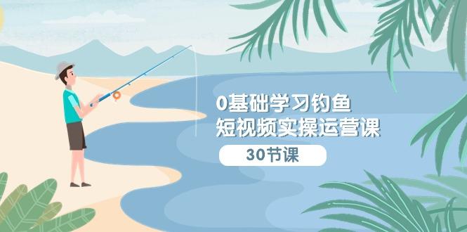 (9672期)0基础学习钓鱼短视频实操运营课：认知篇/定位篇/工具篇/内容篇/运营篇-网创星球