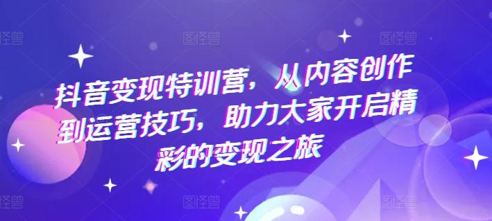抖音变现特训营，从内容创作到运营技巧，助力大家开启精彩的变现之旅-网创星球
