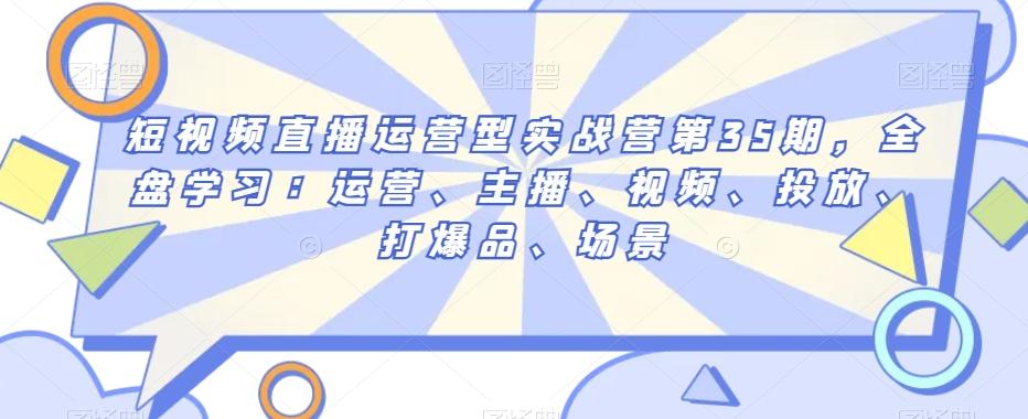 短视频直播运营型实战营第35期，全盘学习：运营、主播、视频、投放、打爆品、场景-网创星球