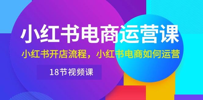 小红书·电商运营课：小红书开店流程，小红书电商如何运营(18节视频课-网创星球