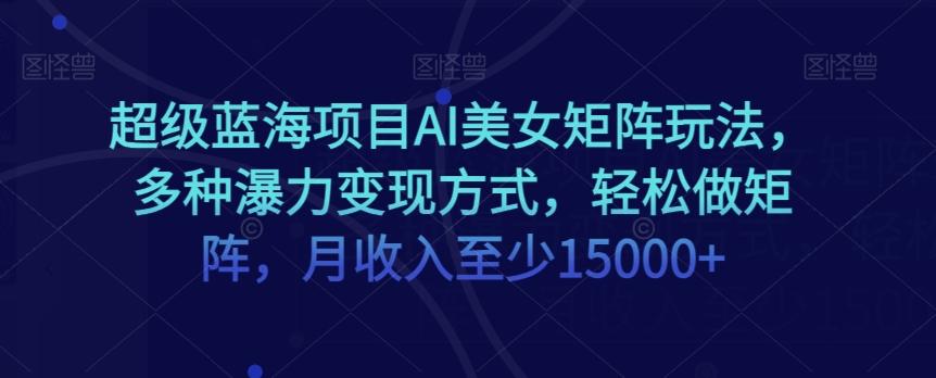超级蓝海项目AI美女矩阵玩法，多种瀑力变现方式，轻松做矩阵，月收入至少15000+【揭秘】-网创星球
