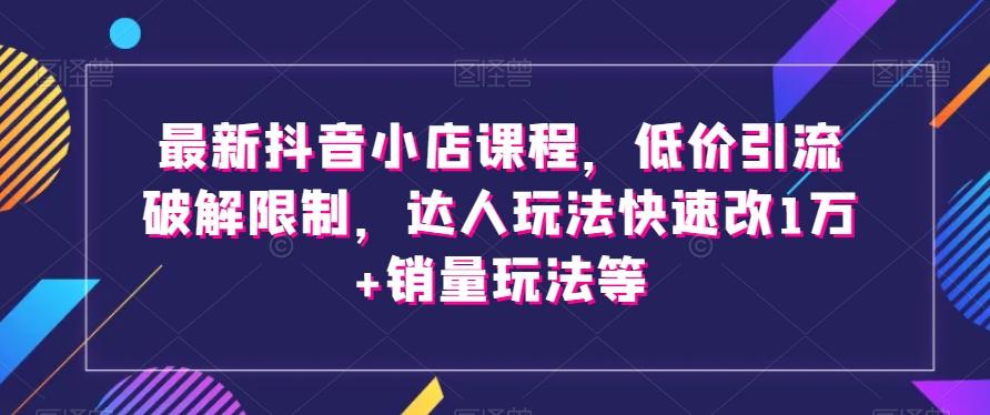 最新抖音小店课程，低价引流破解限制，达人玩法快速改1万+销量玩法等-网创星球