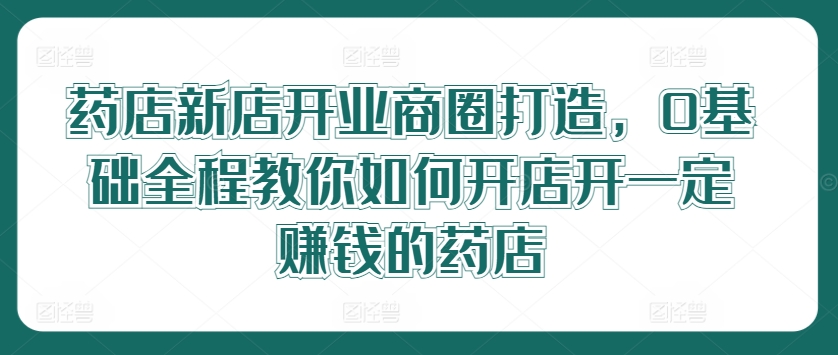 药店新店开业商圈打造，0基础全程教你如何开店开一定赚钱的药店-网创星球