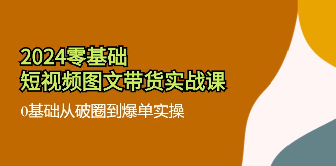 2024零基础·短视频图文带货实战课：0基础从破圈到爆单实操(35节课-网创星球