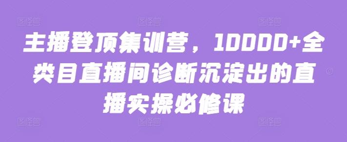 主播登顶集训营，10000+全类目直播间诊断沉淀出的直播实操必修课-网创星球