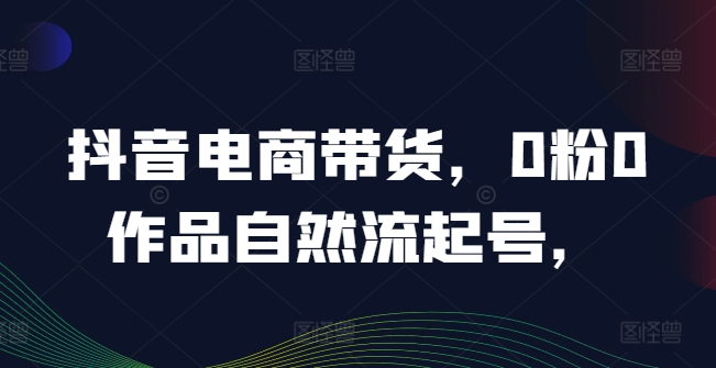 抖音电商带货，0粉0作品自然流起号，热销20多万人的抖音课程的经验分享-网创星球