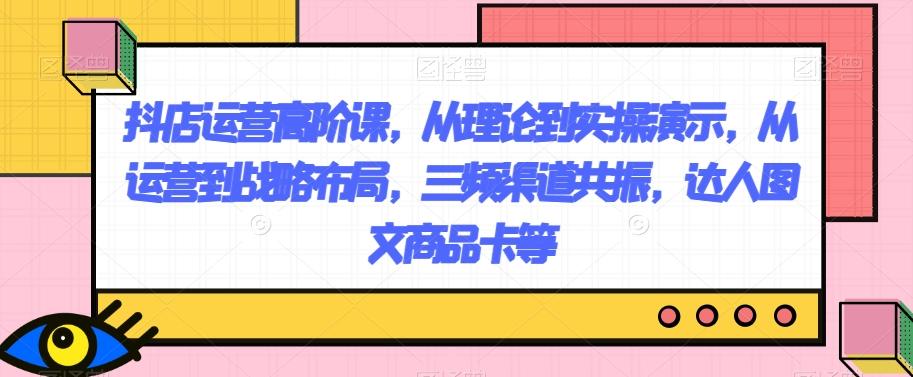 抖店运营高阶课，从理论到实操演示，从运营到战略布局，三频渠道共振，达人图文商品卡等-网创星球
