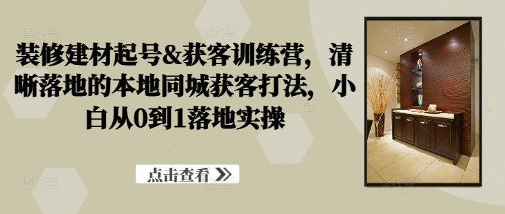 装修建材起号&获客训练营，​清晰落地的本地同城获客打法，小白从0到1落地实操-网创星球