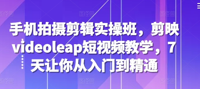 手机拍摄剪辑实操班，剪映videoleap短视频教学，7天让你从入门到精通-网创星球