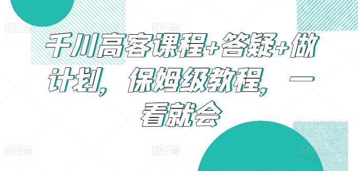 千川高客课程+答疑+做计划，保姆级教程，一看就会-网创星球