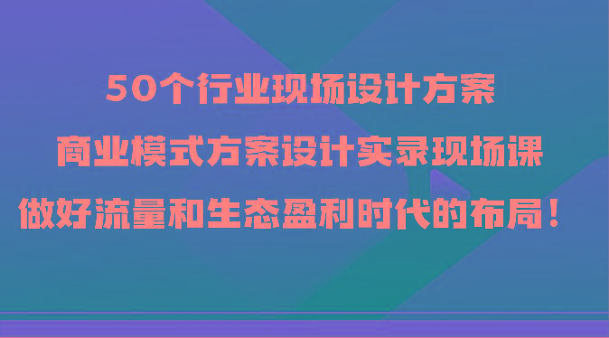 50个行业现场设计方案，商业模式方案设计实录现场课，做好流量和生态盈利时代的布局！-网创星球