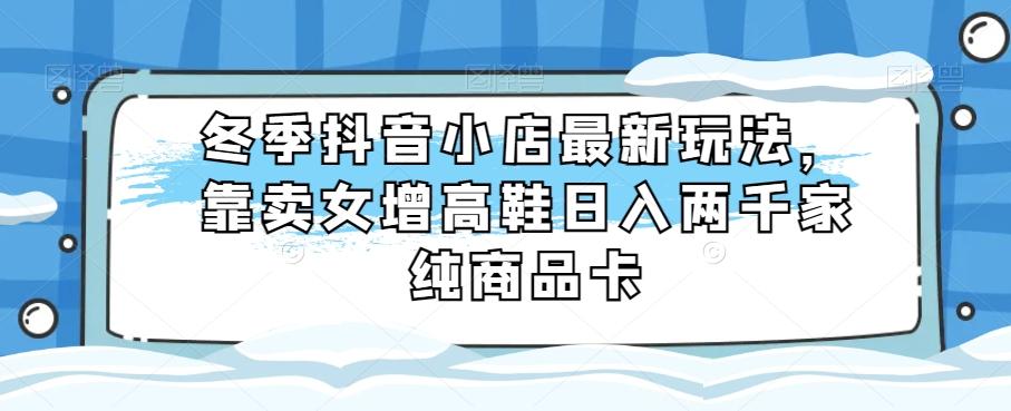 冬季抖音小店最新玩法，靠卖女增高鞋日入两千家纯商品卡【揭秘】-网创星球