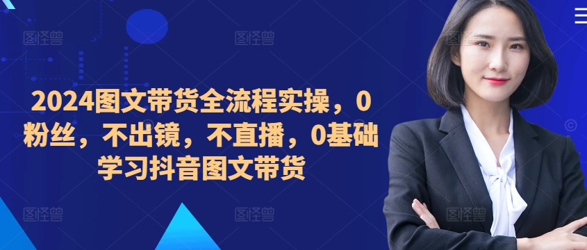 ​​​​​​2024图文带货全流程实操，0粉丝，不出镜，不直播，0基础学习抖音图文带货-网创星球