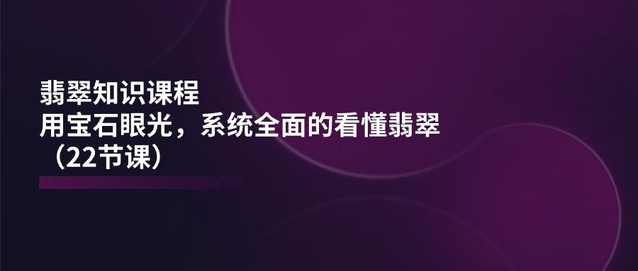 翡翠知识课程，用宝石眼光，系统全面的看懂翡翠(22节课-网创星球