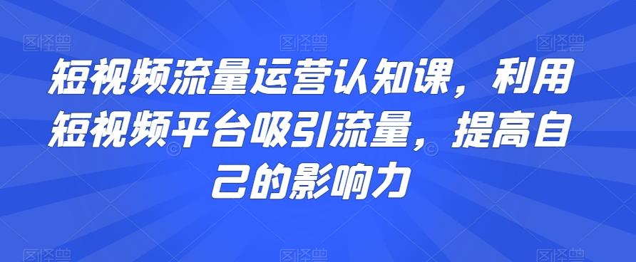 短视频流量运营认知课，利用短视频平台吸引流量，提高自己的影响力-网创星球