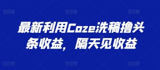 最新利用Coze洗稿撸头条收益，隔天见收益【揭秘】-网创星球