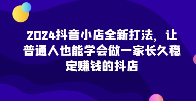 2024抖音小店全新打法，让普通人也能学会做一家长久稳定赚钱的抖店(更新)-网创星球